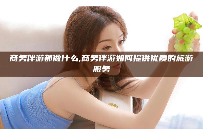 东海商务伴游都做什么,商务伴游如何提供优质的旅游服务