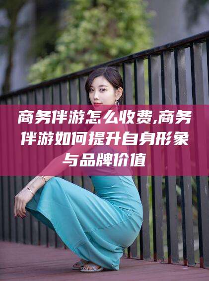 东海商务伴游怎么收费,商务伴游如何提升自身形象与品牌价值