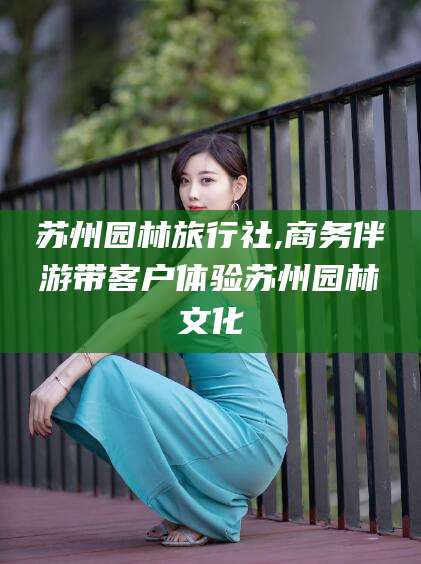 东海苏州园林旅行社,商务伴游带客户体验苏州园林文化