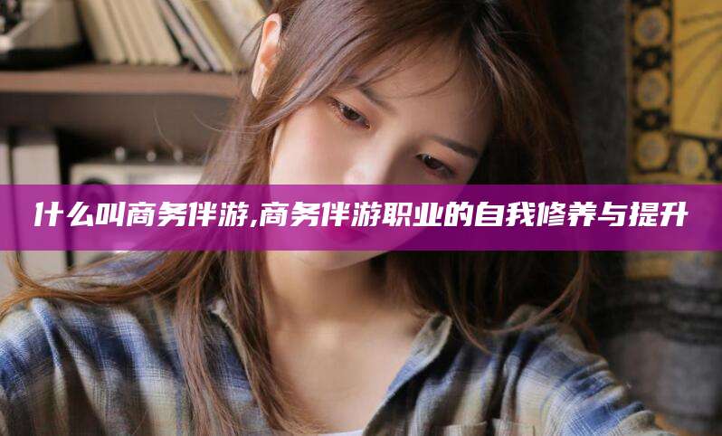 东海什么叫商务伴游,商务伴游职业的自我修养与提升