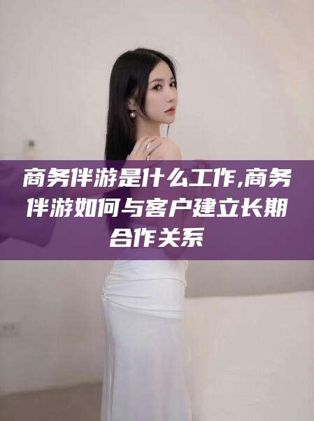东海商务伴游是什么工作,商务伴游如何与客户建立长期合作关系