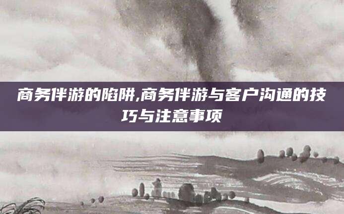 东海商务伴游的陷阱,商务伴游与客户沟通的技巧与注意事项