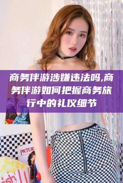 东海商务伴游涉嫌违法吗,商务伴游如何把握商务旅行中的礼仪细节