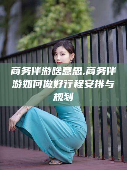 东海商务伴游啥意思,商务伴游如何做好行程安排与规划