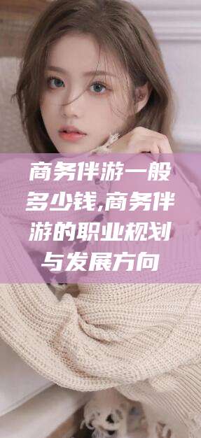 东海商务伴游一般多少钱,商务伴游的职业规划与发展方向