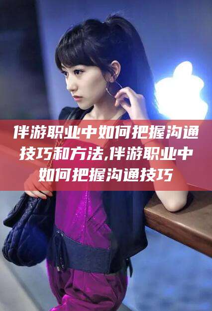 东海伴游职业中如何把握沟通技巧和方法,伴游职业中如何把握沟通技巧