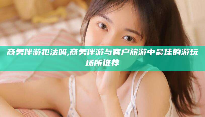 东海商务伴游犯法吗,商务伴游与客户旅游中最佳的游玩场所推荐