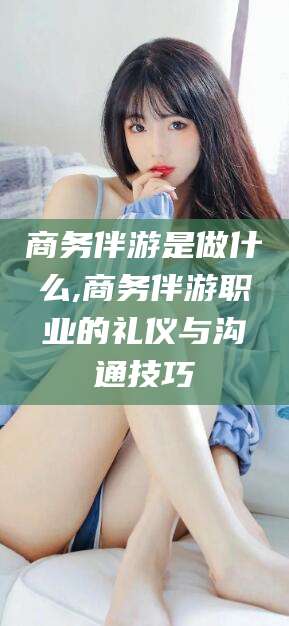 东海商务伴游是做什么,商务伴游职业的礼仪与沟通技巧