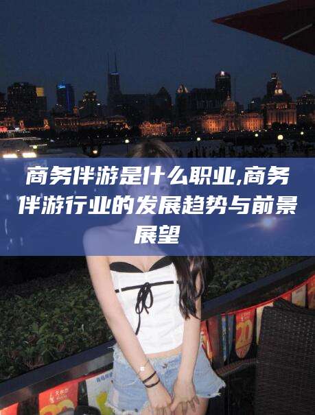 东海商务伴游是什么职业,商务伴游行业的发展趋势与前景展望