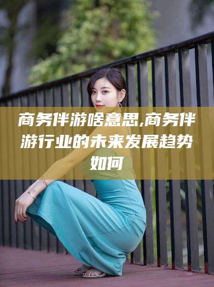 东海商务伴游啥意思,商务伴游行业的未来发展趋势如何
