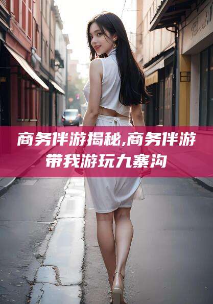 东海商务伴游揭秘,商务伴游带我游玩九寨沟