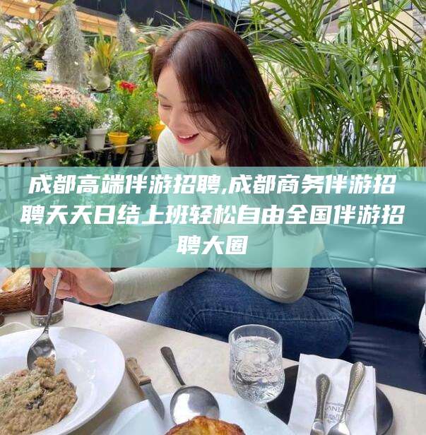 东海成都高端伴游招聘,成都商务伴游招聘天天日结上班轻松自由全国伴游招聘大圈