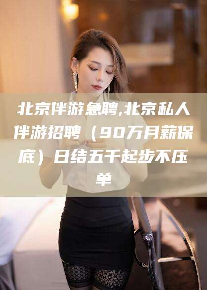 东海北京伴游急聘,北京私人伴游招聘（90万月薪保底）日结五千起步不压单