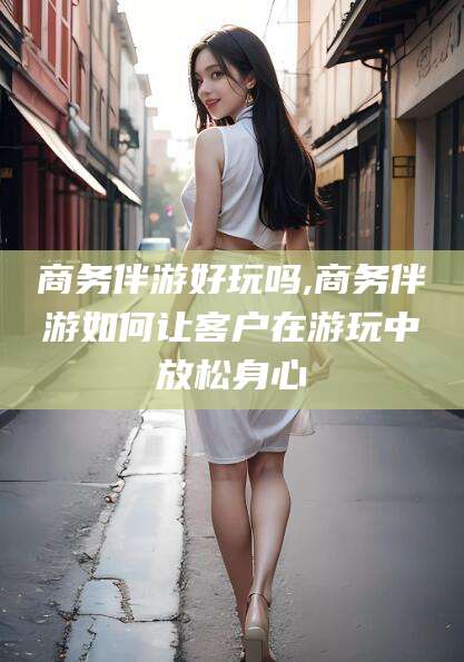 东海商务伴游好玩吗,商务伴游如何让客户在游玩中放松身心