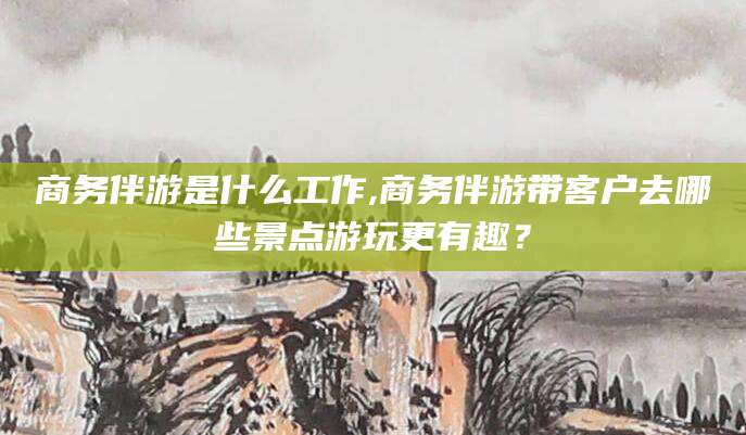 东海商务伴游是什么工作,商务伴游带客户去哪些景点游玩更有趣？
