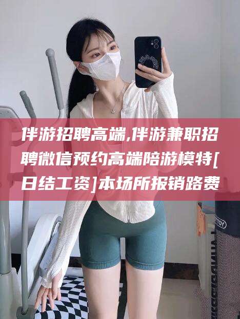 东海伴游招聘高端,伴游兼职招聘微信预约高端陪游模特[日结工资]本场所报销路费