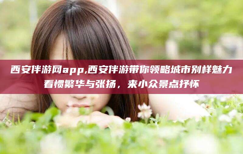东海西安伴游网app,西安伴游带你领略城市别样魅力看惯繁华与张扬，来小众景点抒怀