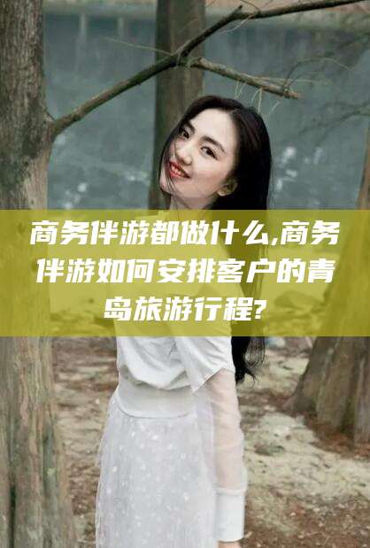 东海商务伴游都做什么,商务伴游如何安排客户的青岛旅游行程?