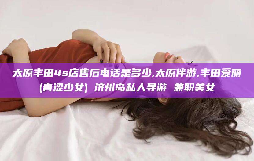 东海太原丰田4s店售后电话是多少,太原伴游,丰田爱丽(青涩少女) 济州岛私人导游 兼职美女