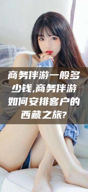 东海商务伴游一般多少钱,商务伴游如何安排客户的西藏之旅?