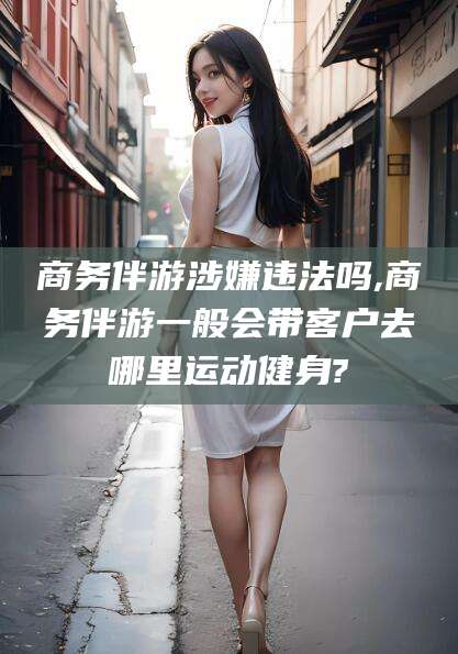 东海商务伴游涉嫌违法吗,商务伴游一般会带客户去哪里运动健身?