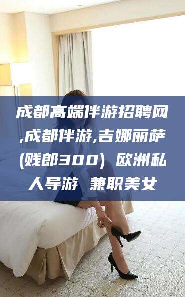 东海成都高端伴游招聘网,成都伴游,吉娜丽萨(贱郎300) 欧洲私人导游 兼职美女