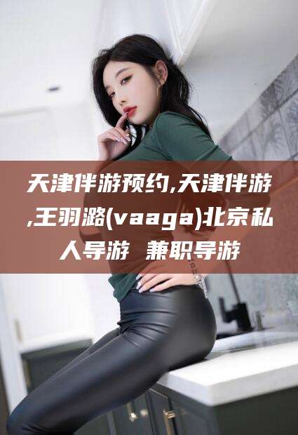 东海天津伴游预约,天津伴游,王羽潞(vaaga)北京私人导游 兼职导游