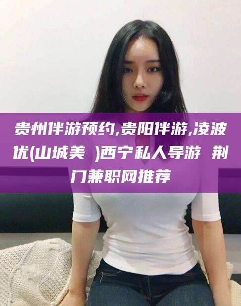 东海贵州伴游预约,贵阳伴游,凌波优(山城美姫)西宁私人导游 荆门兼职网推荐