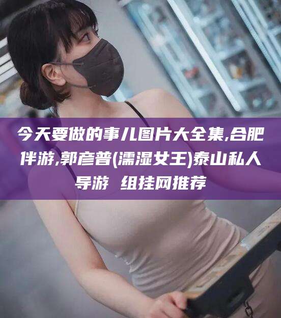 东海今天要做的事儿图片大全集,合肥伴游,郭彦普(濡湿女王)泰山私人导游 组挂网推荐