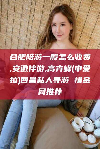 东海合肥陪游一般怎么收费,安徽伴游,高卉峰(申爱拉)西昌私人导游 惜金网推荐