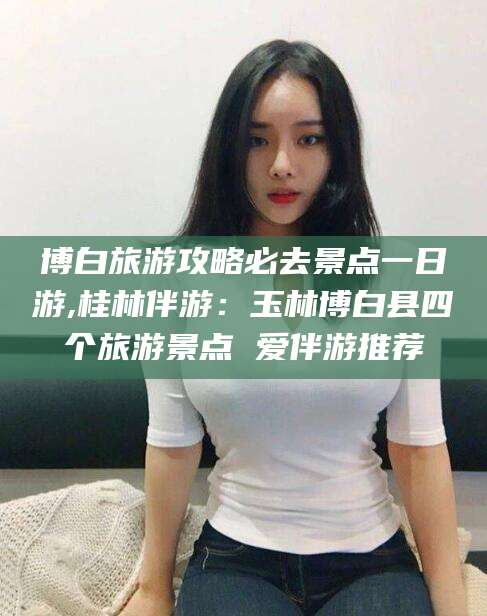 东海博白旅游攻略必去景点一日游,桂林伴游：玉林博白县四个旅游景点 爱伴游推荐