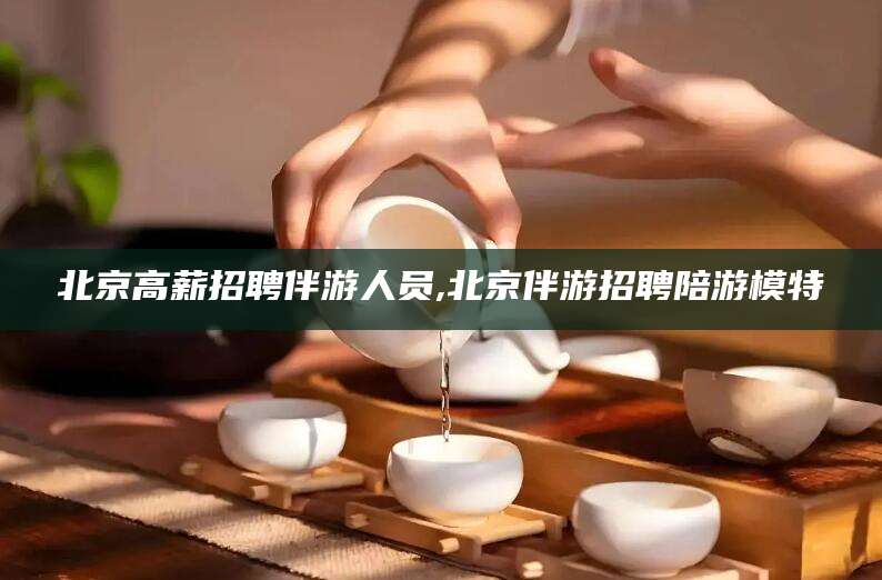 东海北京高薪招聘伴游人员,北京伴游招聘陪游模特