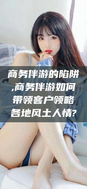 东海商务伴游的陷阱,商务伴游如何带领客户领略各地风土人情?