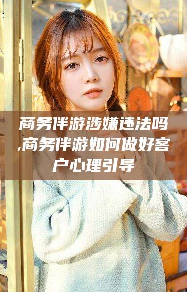 东海商务伴游涉嫌违法吗,商务伴游如何做好客户心理引导