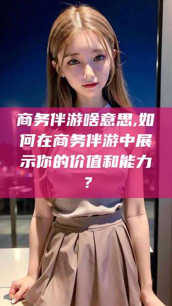 东海商务伴游啥意思,如何在商务伴游中展示你的价值和能力？