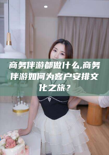 东海商务伴游都做什么,商务伴游如何为客户安排文化之旅？