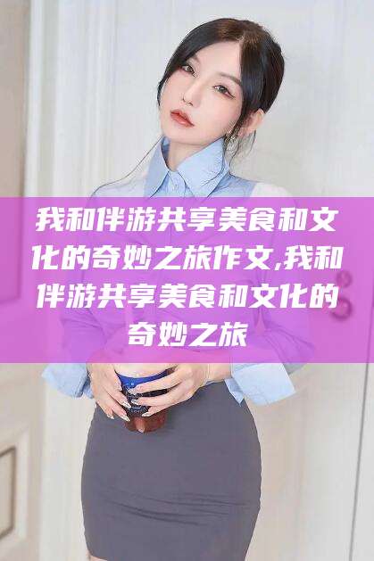 东海我和伴游共享美食和文化的奇妙之旅作文,我和伴游共享美食和文化的奇妙之旅