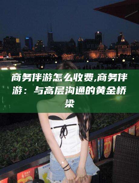 东海商务伴游怎么收费,商务伴游：与高层沟通的黄金桥梁