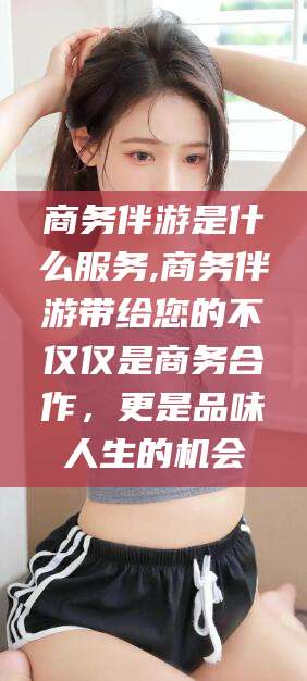 东海商务伴游是什么服务,商务伴游带给您的不仅仅是商务合作，更是品味人生的机会