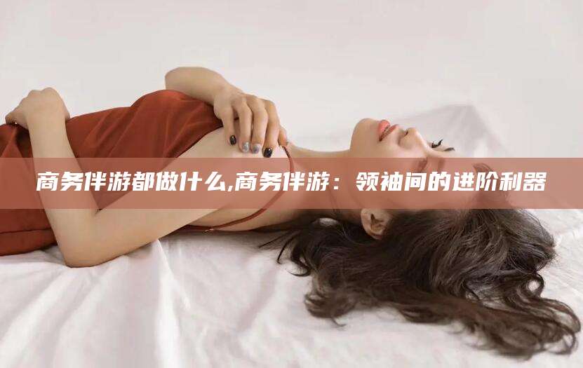 东海商务伴游都做什么,商务伴游：领袖间的进阶利器
