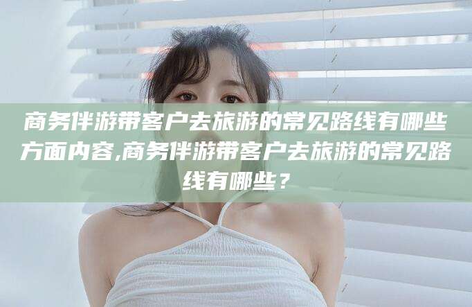 东海商务伴游带客户去旅游的常见路线有哪些方面内容,商务伴游带客户去旅游的常见路线有哪些？