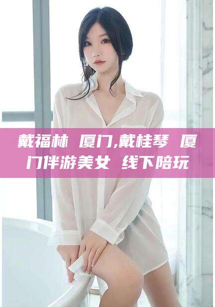 东海戴福林 厦门,戴桂琴 厦门伴游美女 线下陪玩