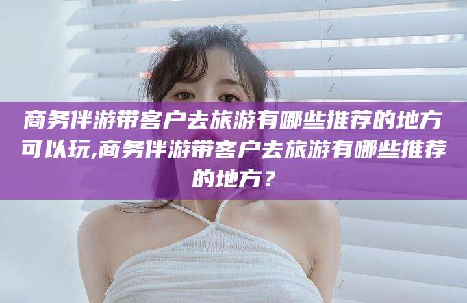 东海商务伴游带客户去旅游有哪些推荐的地方可以玩,商务伴游带客户去旅游有哪些推荐的地方？