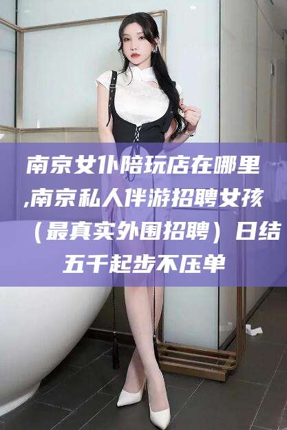 东海南京女仆陪玩店在哪里,南京私人伴游招聘女孩（最真实外围招聘）日结五千起步不压单