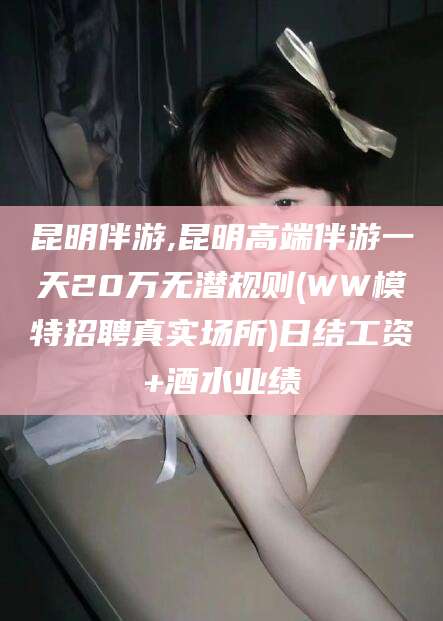 东海昆明伴游,昆明高端伴游一天20万无潜规则(WW模特招聘真实场所)日结工资+酒水业绩
