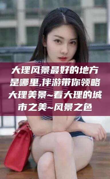 东海大理风景最好的地方是哪里,伴游带你领略大理美景~看大理的城市之美~风景之色