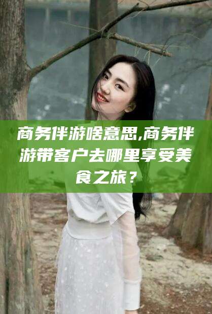 东海商务伴游啥意思,商务伴游带客户去哪里享受美食之旅？