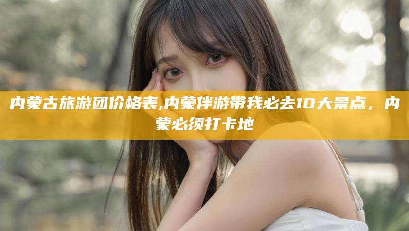 东海内蒙古旅游团价格表,内蒙伴游带我必去10大景点，内蒙必须打卡地