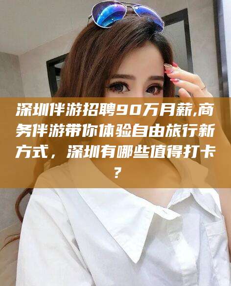 东海深圳伴游招聘90万月薪,商务伴游带你体验自由旅行新方式，深圳有哪些值得打卡？