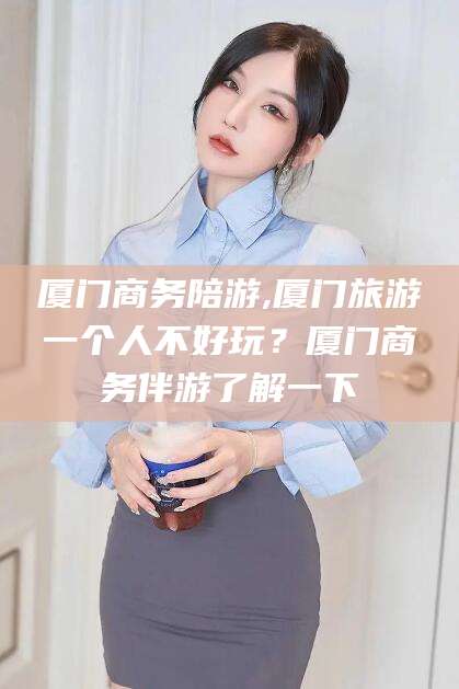 东海厦门商务陪游,厦门旅游一个人不好玩？厦门商务伴游了解一下